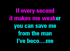 If every second
it makes me weaker

you can save me
from the man
I've heco....me