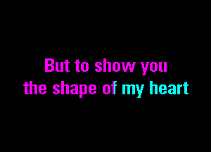 But to show you

the shape of my heart