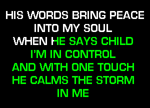 HIS WORDS BRING PEACE
INTO MY SOUL
WHEN HE SAYS CHILD
I'M IN CONTROL
AND WITH ONE TOUCH
HE CALMS THE STORM
IN ME