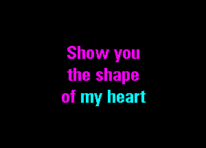 Show you

the shape
of my heart