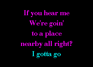 If you hear me

We're goin'

to a place
nearby all right?
I gotta go