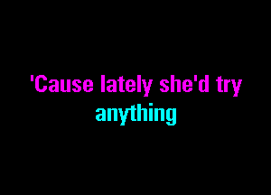 'Cause lately she'd tryr

anything