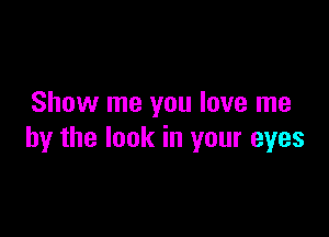 Show me you love me

by the look in your eyes