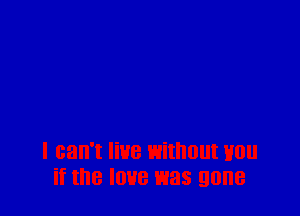 I can't live Withlllll H0
if the love was gone