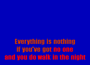 Everything is nothing
if Hou'ue got no one
and Hon lilo walk in the night