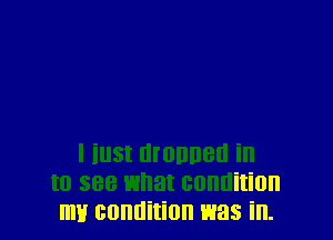 l inst manner! in
to see what condition
my condition was in.