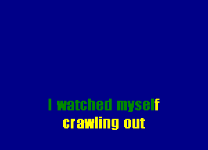 I watched myself
crawling Olll