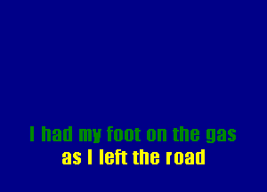 I had W f00t 0n the gas
as I IBft the mad