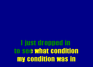l iust manner! in
to see what condition
my condition was in