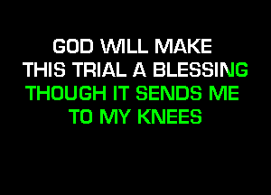 GOD WILL MAKE
THIS TRIAL A BLESSING
THOUGH IT SENDS ME

TO MY KNEES