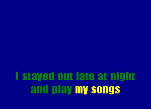 I stayed out late at night
and may mu songs