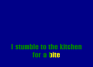 I stumble t0 the kitchen
f0! a bite