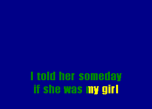 I told her someday
if she was my girl