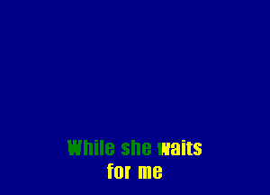 While she waits
f0! me