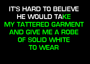 ITS HARD TO BELIEVE
HE WOULD TAKE
MY TA'I'I'ERED GARMENT
AND GIVE ME A ROBE
0F SOLID WHITE
TO WEAR