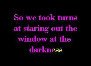 So we took turns
at staring out the
window at the

darkness

g