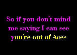 So if you don't mind
me saying I can see
you're out of Aces