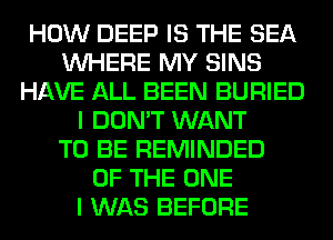 HOW DEEP IS THE SEA
WHERE MY SINS
HAVE ALL BEEN BURIED
I DON'T WANT
TO BE REMINDED
OF THE ONE
I WAS BEFORE