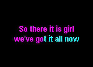 So there it is girl

we've got it all now