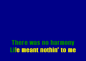 There was no harmony
life meant IIOIIIill' I0 me