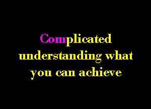 Complicated
understanding What
you can achieve