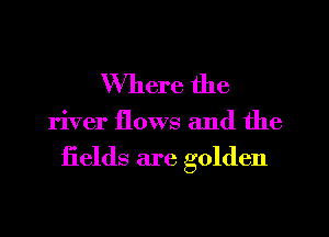Where the

river flows and the

iields are golden