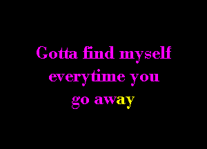 Gotta find myself

everytime you

go away