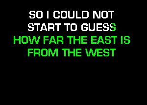 SO I COULD NOT
START T0 GUESS
HOW FAR THE EAST IS
FROM THE WEST