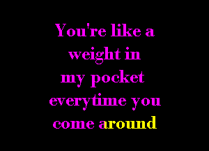 You're like a
weight in

my pocket

everytime you
come around