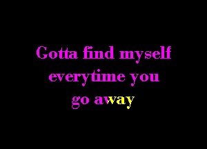 Gotta find myself

everytime you

go away