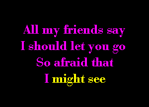 All my friends say
I should let you go
So afraid that

I might see