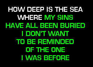 HOW DEEP IS THE SEA
WHERE MY SINS
HAVE ALL BEEN BURIED
I DON'T WANT
TO BE REMINDED
OF THE ONE
I WAS BEFORE