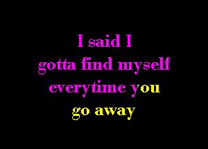 I said I
gotta find myself

everyiime you

go EIWQIY