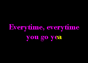 Everytime, everytime

you go yea