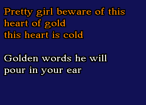 Pretty girl beware of this
heart of gold
this heart is cold

Golden words he will
pour in your ear