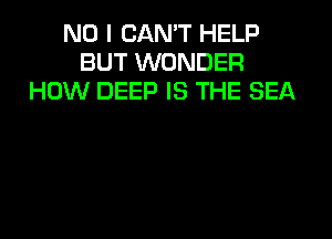 NO I CAN'T HELP
BUT WONDER
HOW DEEP IS THE SEA