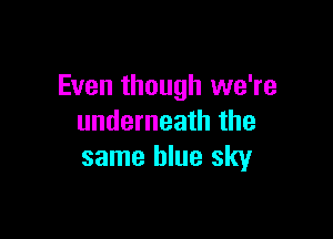 Even though we're

underneath the
same blue sky