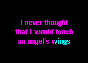 I never thought

that I would touch
an angel's wings