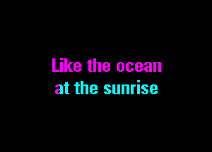 Like the ocean

at the sunrise