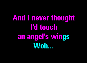 And I never thought
I'd touch

an angel's wings
Woh...