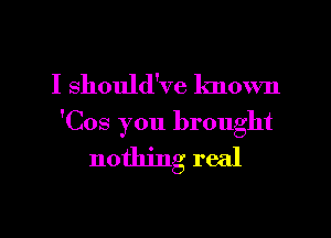 I should've known

'Cos you brought
nothing real