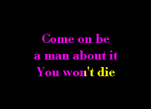 Come on be
a man about it

You won't die