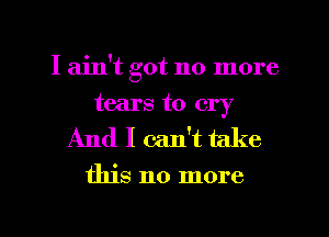 I ain't got no more
tears to cry

And I can't take

this no more