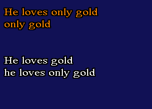 He loves only gold
only gold

He loves gold
he loves only gold