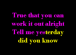 True that you can

work it out alright

Tell me yesterday
did you know