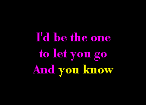 I'd be the one

to let you go
And you know