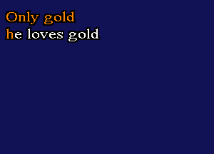Only gold
he loves gold