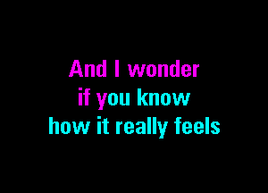 And I wonder

if you know
how it really feels