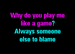 Why do you play me
like a game?

Always someone
else to blame