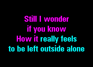 Still I wonder
if you know

How it really feels
to be left outside alone